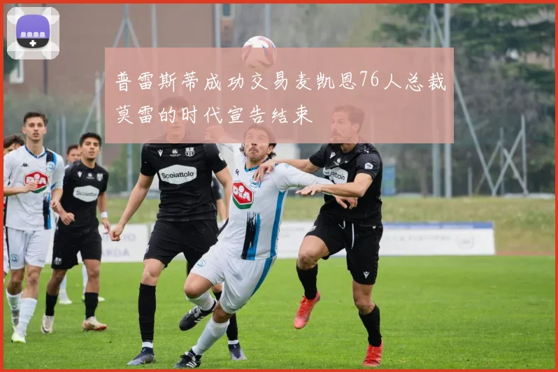 普雷斯蒂成功交易麦凯恩76人总裁莫雷的时代宣告结束