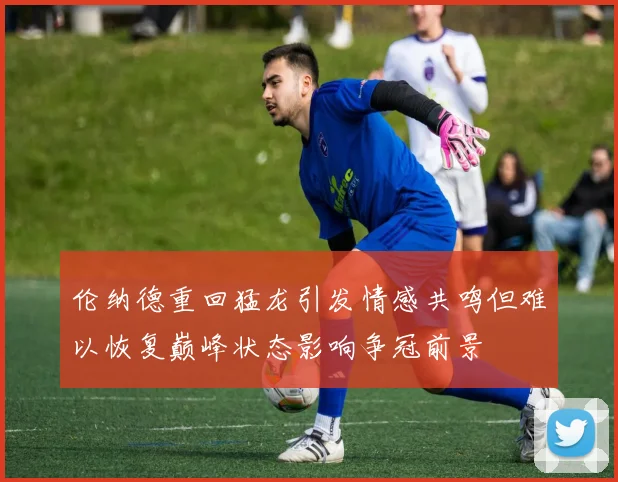 伦纳德重回猛龙引发情感共鸣但难以恢复巅峰状态影响争冠前景