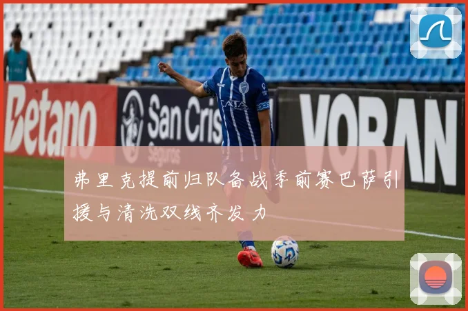 弗里克提前归队备战季前赛巴萨引援与清洗双线齐发力