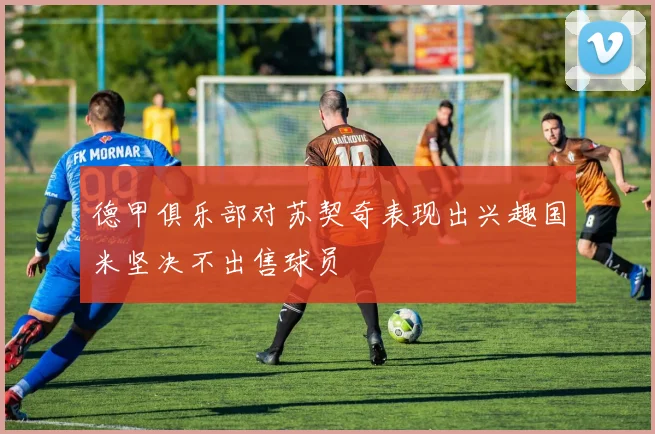 德甲俱乐部对苏契奇表现出兴趣国米坚决不出售球员