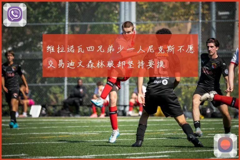 维拉诺瓦四兄弟少一人尼克斯不愿交易迪文森林狼却坚持要换