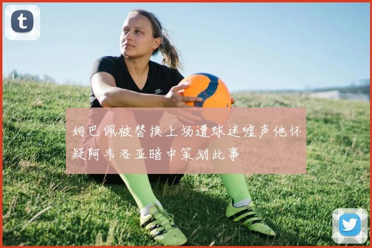 姆巴佩被替换上场遭球迷嘘声他怀疑阿韦洛亚暗中策划此事