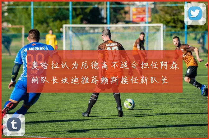 奥哈拉认为厄德高不适合担任阿森纳队长坎迪推荐赖斯接任新队长