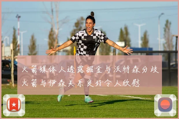火箭媒体人透露掘金与沃特森分歧火箭与伊森关系良好令人欣慰