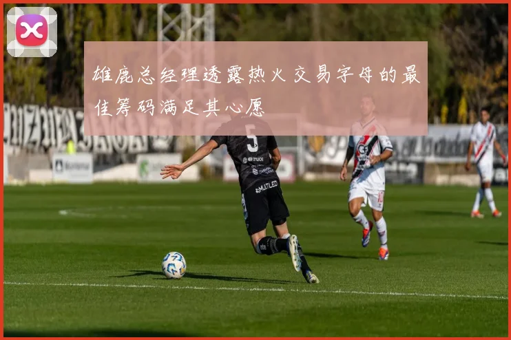雄鹿总经理透露热火交易字母的最佳筹码满足其心愿