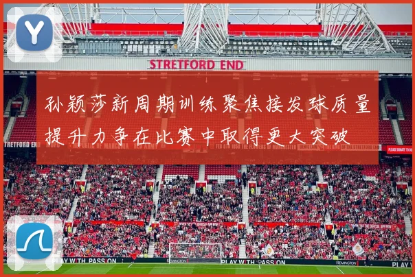 孙颖莎新周期训练聚焦接发球质量提升力争在比赛中取得更大突破