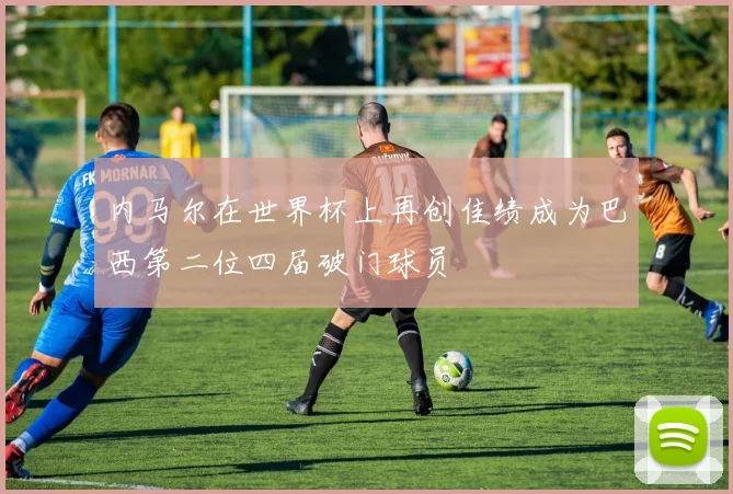 内马尔在世界杯上再创佳绩成为巴西第二位四届破门球员