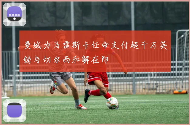 曼城为马雷斯卡任命支付超千万英镑与切尔西和解在即
