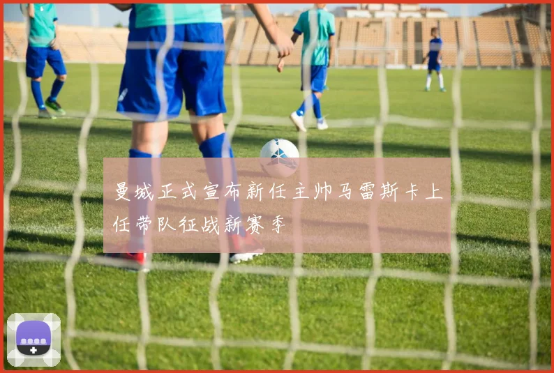 曼城正式宣布新任主帅马雷斯卡上任带队征战新赛季