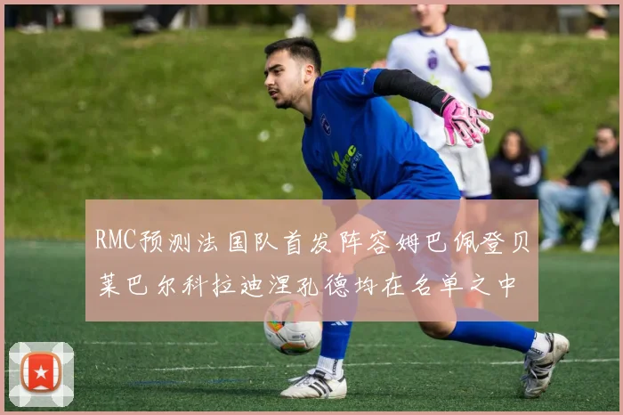RMC预测法国队首发阵容姆巴佩登贝莱巴尔科拉迪涅孔德均在名单之中