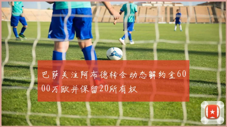 巴萨关注阿布德转会动态解约金6000万欧并保留20所有权