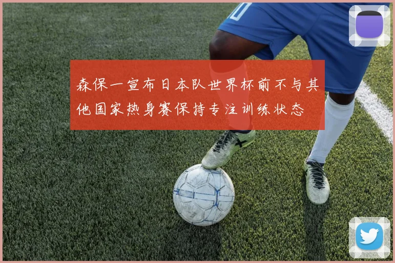 森保一宣布日本队世界杯前不与其他国家热身赛保持专注训练状态
