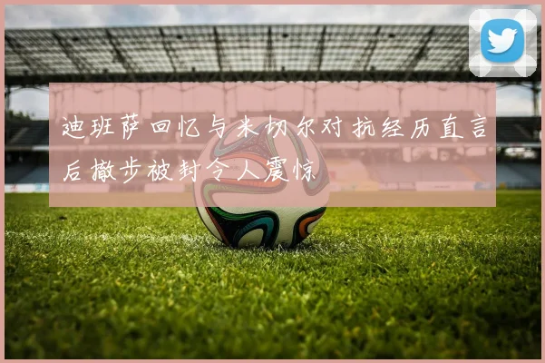 迪班萨回忆与米切尔对抗经历直言后撤步被封令人震惊