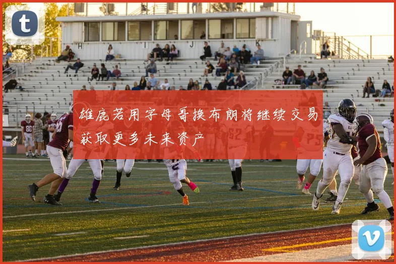 雄鹿若用字母哥换布朗将继续交易获取更多未来资产