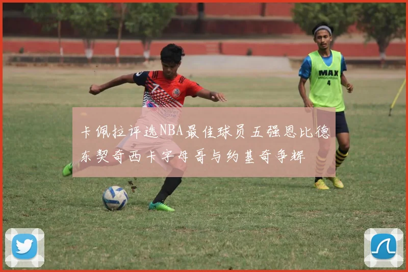 卡佩拉评选NBA最佳球员五强恩比德东契奇西卡字母哥与约基奇争辉